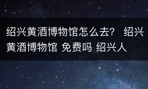绍兴黄酒博物馆怎么去？ 绍兴黄酒博物馆 免费吗 绍兴人