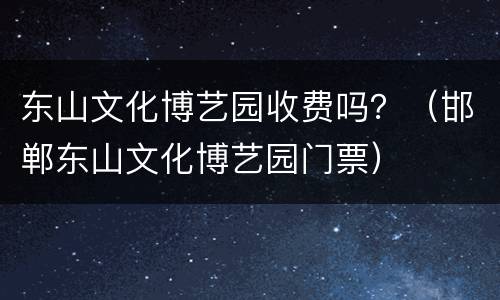 东山文化博艺园收费吗？（邯郸东山文化博艺园门票）