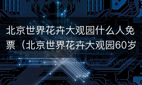 北京世界花卉大观园什么人免票（北京世界花卉大观园60岁以上老人免票吗?）