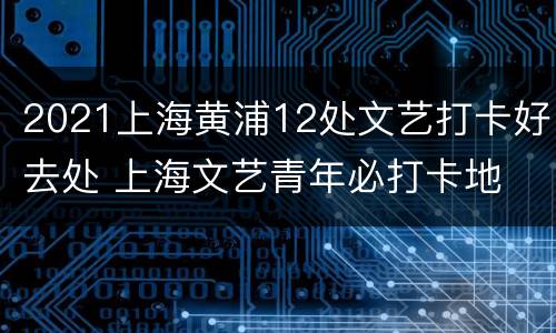 2021上海黄浦12处文艺打卡好去处 上海文艺青年必打卡地