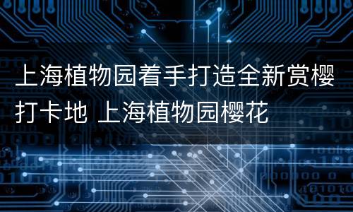 上海植物园着手打造全新赏樱打卡地 上海植物园樱花