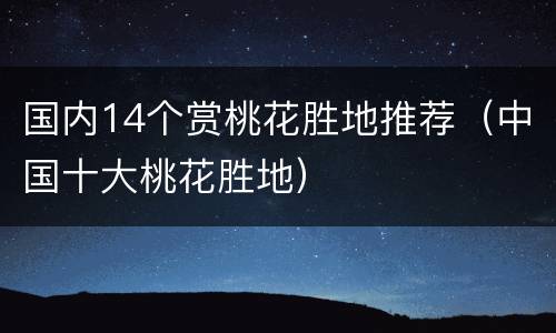国内14个赏桃花胜地推荐（中国十大桃花胜地）