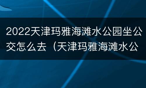 2022天津玛雅海滩水公园坐公交怎么去（天津玛雅海滩水公园公交站）