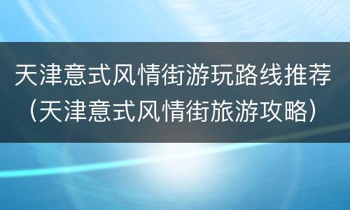 天津意式风情街游玩路线推荐（天津意式风情街旅游攻略）