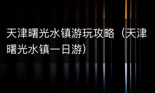 天津曙光水镇游玩攻略（天津曙光水镇一日游）