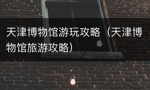 天津博物馆游玩攻略（天津博物馆旅游攻略）