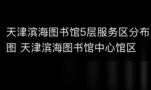 天津滨海图书馆5层服务区分布图 天津滨海图书馆中心馆区