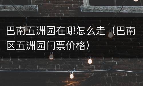 巴南五洲园在哪怎么走（巴南区五洲园门票价格）