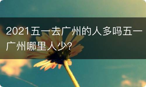 2021五一去广州的人多吗五一广州哪里人少？