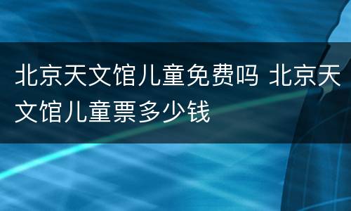 北京天文馆儿童免费吗 北京天文馆儿童票多少钱