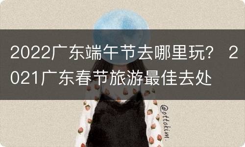 2022广东端午节去哪里玩？ 2021广东春节旅游最佳去处