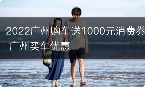 2022广州购车送1000元消费券 广州买车优惠