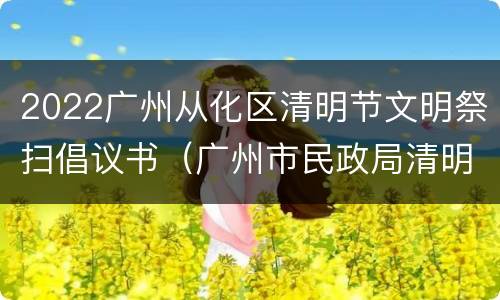 2022广州从化区清明节文明祭扫倡议书（广州市民政局清明祭扫公告）