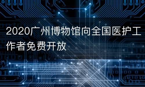 2020广州博物馆向全国医护工作者免费开放