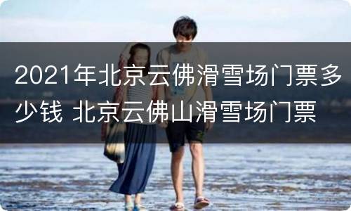2021年北京云佛滑雪场门票多少钱 北京云佛山滑雪场门票