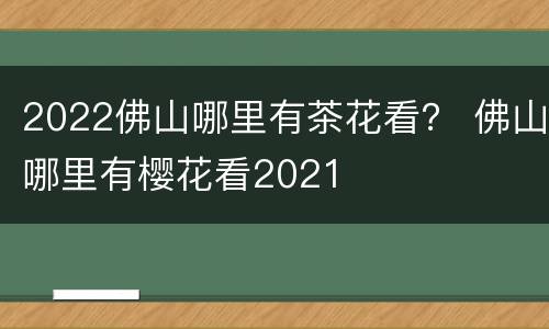 2022佛山哪里有茶花看？ 佛山哪里有樱花看2021