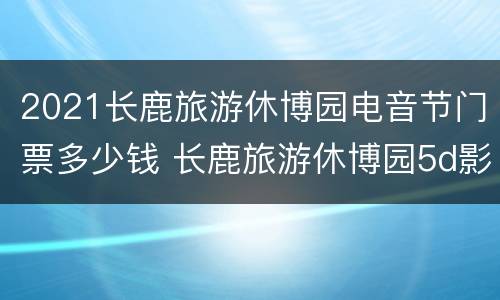 2021长鹿旅游休博园电音节门票多少钱 长鹿旅游休博园5d影院时间