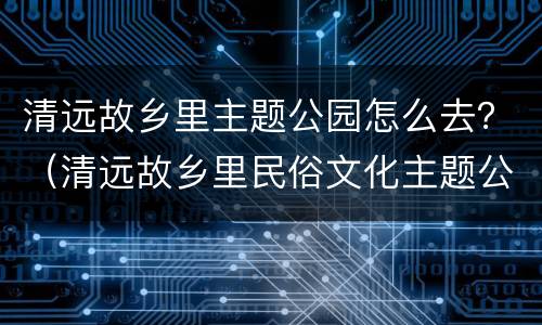 清远故乡里主题公园怎么去？（清远故乡里民俗文化主题公园）