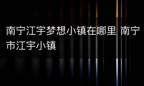 南宁江宇梦想小镇在哪里 南宁市江宇小镇