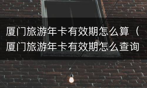 厦门旅游年卡有效期怎么算（厦门旅游年卡有效期怎么查询）
