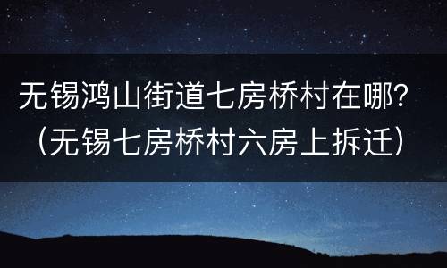 无锡鸿山街道七房桥村在哪？（无锡七房桥村六房上拆迁）