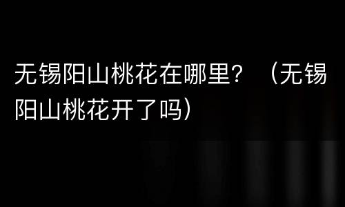 无锡阳山桃花在哪里？（无锡阳山桃花开了吗）