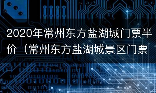 2020年常州东方盐湖城门票半价（常州东方盐湖城景区门票）