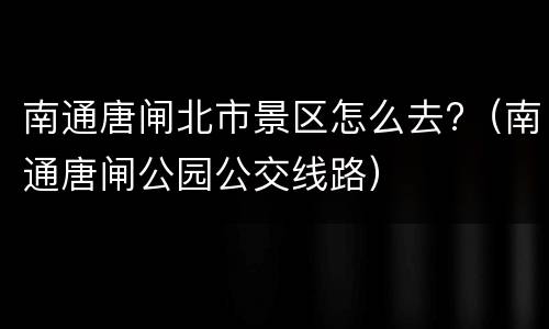 南通唐闸北市景区怎么去?（南通唐闸公园公交线路）