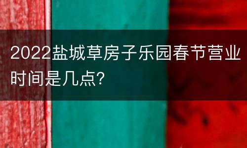 2022盐城草房子乐园春节营业时间是几点？