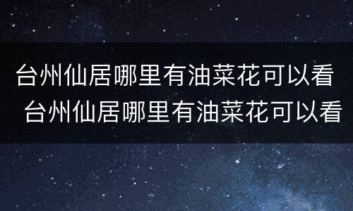 台州仙居哪里有油菜花可以看 台州仙居哪里有油菜花可以看到的地方