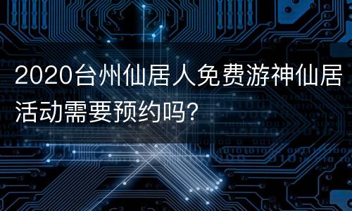 2020台州仙居人免费游神仙居活动需要预约吗？