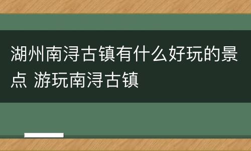 湖州南浔古镇有什么好玩的景点 游玩南浔古镇