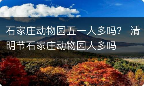 石家庄动物园五一人多吗？ 清明节石家庄动物园人多吗
