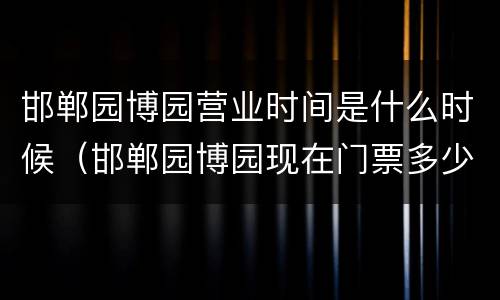 邯郸园博园营业时间是什么时候（邯郸园博园现在门票多少钱）
