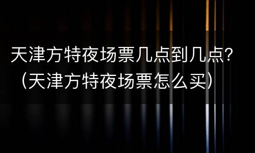 天津方特夜场票几点到几点？（天津方特夜场票怎么买）