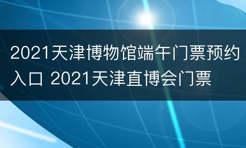2021天津博物馆端午门票预约入口 2021天津直博会门票