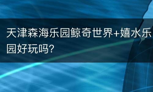 天津森海乐园鲸奇世界+嬉水乐园好玩吗？