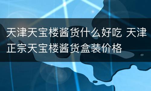 天津天宝楼酱货什么好吃 天津正宗天宝楼酱货盒装价格