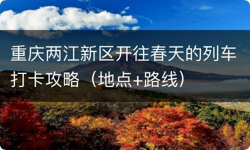 重庆两江新区开往春天的列车打卡攻略（地点+路线）