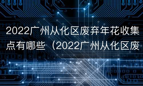 2022广州从化区废弃年花收集点有哪些（2022广州从化区废弃年花收集点有哪些地方）