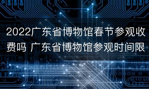 2022广东省博物馆春节参观收费吗 广东省博物馆参观时间限制