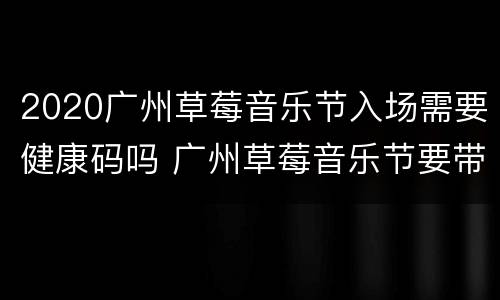 2020广州草莓音乐节入场需要健康码吗 广州草莓音乐节要带身份证吗