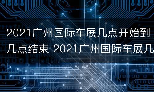 2021广州国际车展几点开始到几点结束 2021广州国际车展几点开始到几点结束呢