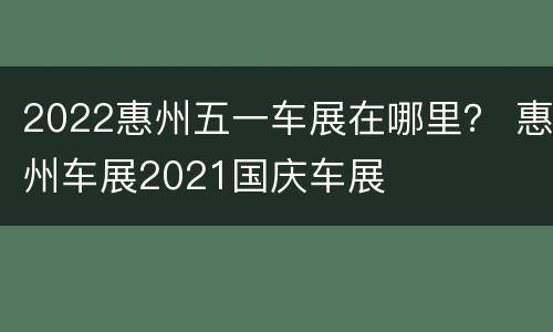 2022惠州五一车展在哪里？ 惠州车展2021国庆车展