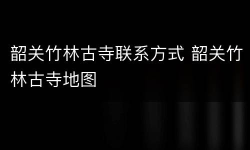 韶关竹林古寺联系方式 韶关竹林古寺地图