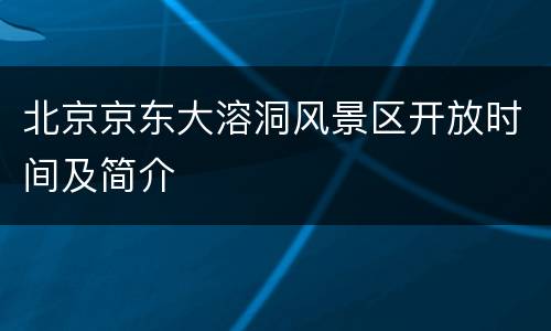 北京京东大溶洞风景区开放时间及简介