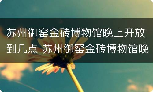 苏州御窑金砖博物馆晚上开放到几点 苏州御窑金砖博物馆晚上开放到几点关门