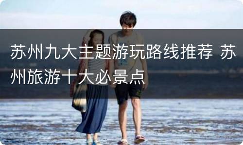 苏州九大主题游玩路线推荐 苏州旅游十大必景点