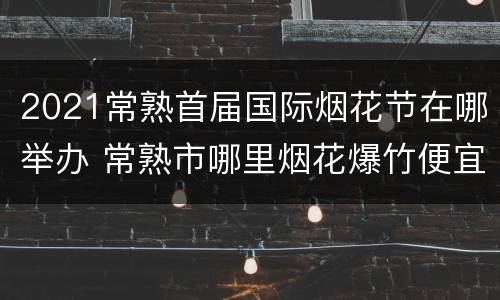 2021常熟首届国际烟花节在哪举办 常熟市哪里烟花爆竹便宜
