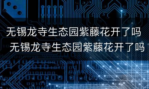 无锡龙寺生态园紫藤花开了吗 无锡龙寺生态园紫藤花开了吗最近